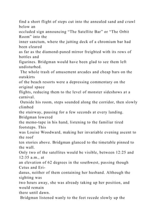 find a short flight of steps cut into the annealed sand and crawl
below an
occluded sign announcing “The Satellite Bar” or “The Orbit
Room” into the
inner sanctum, where the jutting deck of a chromium bar had
been cleared
as far as the diamond-paned mirror freighted with its rows of
bottles and
figurines. Bridgman would have been glad to see them left
undisturbed.
The whole trash of amusement arcades and cheap bars on the
outskirts
of the beach resorts were a depressing commentary on the
original space
flights, reducing them to the level of monster sideshows at a
carnival.
Outside his room, steps sounded along the corridor, then slowly
climbed
the stairway, pausing for a few seconds at every landing.
Bridgman lowered
the memo-tape in his hand, listening to the familiar tired
footsteps. This
was Louise Woodward, making her invariable evening ascent to
the roof
ten stories above. Bridgman glanced to the timetable pinned to
the wall.
Only two of the satellites would be visible, between 12:25 and
12:35 a.m., at
an elevation of 62 degrees in the southwest, passing though
Cetus and Eri-
danus, neither of them containing her husband. Although the
sighting was
two hours away, she was already taking up her position, and
would remain
there until dawn.
Bridgman listened wanly to the feet recede slowly up the
 