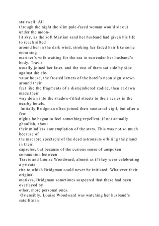stairwell. All
through the night the slim pale-faced woman would sit out
under the moon-
lit sky, as the soft Martian sand her husband had given his life
to reach sifted
around her in the dark wind, stroking her faded hair like some
mourning
mariner’s wife waiting for the sea to surrender her husband’s
body. Travis
usually joined her later, and the two of them sat side by side
against the ele-
vator house, the frosted letters of the hotel’s neon sign strewn
around their
feet like the fragments of a dismembered zodiac, then at dawn
made their
way down into the shadow-filled streets to their aeries in the
nearby hotels.
Initially Bridgman often joined their nocturnal vigil, but after a
few
nights he began to feel something repellent, if not actually
ghoulish, about
their mindless contemplation of the stars. This was not so much
because of
the macabre spectacle of the dead astronauts orbiting the planet
in their
capsules, but because of the curious sense of unspoken
communion between
Travis and Louise Woodward, almost as if they were celebrating
a private
rite to which Bridgman could never be initiated. Whatever their
original
motives, Bridgman sometimes suspected that these had been
overlayed by
other, more personal ones.
Ostensibly, Louise Woodward was watching her husband’s
satellite in
 