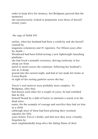 order to keep alive his memory, but Bridgman guessed that the
memories
she unconsciously wished to perpetuate were those of herself
twenty years
the cage of SaNd 343
earlier, when her husband had been a celebrity and she herself
courted by
magazine columnists and tV reporters. For fifteen years after
his death—
Woodward had been killed testing a new lightweight launching
platform—
she had lived a nomadic existence, driving restlessly in her
cheap car from
motel to motel across the continent, following her husband’s
star as it disap-
peared into the eastern night, and had at last made her home at
Cocoa Beach
in sight of the rusting gantries across the bay.
Travis’s real motives were probably more complex. To
Bridgman, after they
had known each other for a couple of years, he had confided
that he felt
himself bound by a debt of honor to maintain a watch over the
dead astro-
nauts; for the example of courage and sacrifice they had set him
as a child
(although most of them had been piloting their wrecked
capsules for fifty
years before Travis’s birth), and that now they were virtually
forgotten he
must singlehandedly keep alive the fading flame of their
 