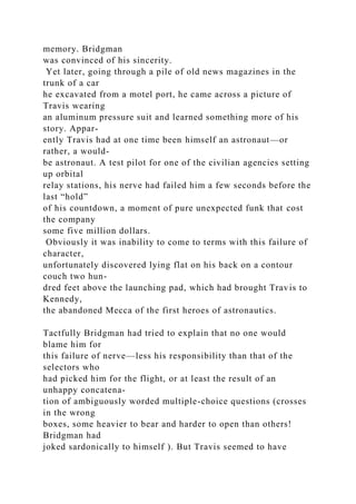 memory. Bridgman
was convinced of his sincerity.
Yet later, going through a pile of old news magazines in the
trunk of a car
he excavated from a motel port, he came across a picture of
Travis wearing
an aluminum pressure suit and learned something more of his
story. Appar-
ently Travis had at one time been himself an astronaut—or
rather, a would-
be astronaut. A test pilot for one of the civilian agencies setting
up orbital
relay stations, his nerve had failed him a few seconds before the
last “hold”
of his countdown, a moment of pure unexpected funk that cost
the company
some five million dollars.
Obviously it was inability to come to terms with this failure of
character,
unfortunately discovered lying flat on his back on a contour
couch two hun-
dred feet above the launching pad, which had brought Travis to
Kennedy,
the abandoned Mecca of the first heroes of astronautics.
Tactfully Bridgman had tried to explain that no one would
blame him for
this failure of nerve—less his responsibility than that of the
selectors who
had picked him for the flight, or at least the result of an
unhappy concatena-
tion of ambiguously worded multiple-choice questions (crosses
in the wrong
boxes, some heavier to bear and harder to open than others!
Bridgman had
joked sardonically to himself ). But Travis seemed to have
 