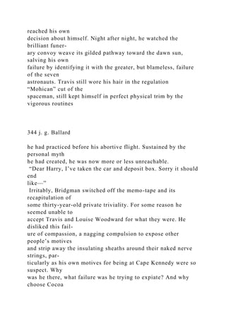 reached his own
decision about himself. Night after night, he watched the
brilliant funer-
ary convoy weave its gilded pathway toward the dawn sun,
salving his own
failure by identifying it with the greater, but blameless, failure
of the seven
astronauts. Travis still wore his hair in the regulation
“Mohican” cut of the
spaceman, still kept himself in perfect physical trim by the
vigorous routines
344 j. g. Ballard
he had practiced before his abortive flight. Sustained by the
personal myth
he had created, he was now more or less unreachable.
“Dear Harry, I’ve taken the car and deposit box. Sorry it should
end
like—”
Irritably, Bridgman switched off the memo-tape and its
recapitulation of
some thirty-year-old private triviality. For some reason he
seemed unable to
accept Travis and Louise Woodward for what they were. He
disliked this fail-
ure of compassion, a nagging compulsion to expose other
people’s motives
and strip away the insulating sheaths around their naked nerve
strings, par-
ticularly as his own motives for being at Cape Kennedy were so
suspect. Why
was he there, what failure was he trying to expiate? And why
choose Cocoa
 