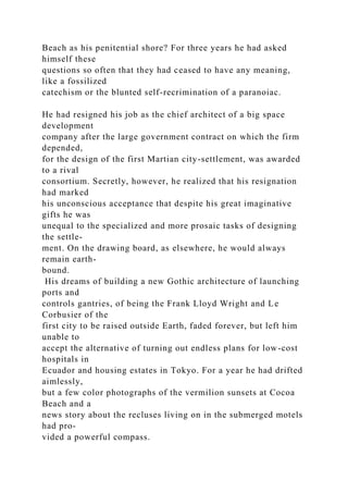 Beach as his penitential shore? For three years he had asked
himself these
questions so often that they had ceased to have any meaning,
like a fossilized
catechism or the blunted self-recrimination of a paranoiac.
He had resigned his job as the chief architect of a big space
development
company after the large government contract on which the firm
depended,
for the design of the first Martian city-settlement, was awarded
to a rival
consortium. Secretly, however, he realized that his resignation
had marked
his unconscious acceptance that despite his great imaginative
gifts he was
unequal to the specialized and more prosaic tasks of designing
the settle-
ment. On the drawing board, as elsewhere, he would always
remain earth-
bound.
His dreams of building a new Gothic architecture of launching
ports and
controls gantries, of being the Frank Lloyd Wright and Le
Corbusier of the
first city to be raised outside Earth, faded forever, but left him
unable to
accept the alternative of turning out endless plans for low-cost
hospitals in
Ecuador and housing estates in Tokyo. For a year he had drifted
aimlessly,
but a few color photographs of the vermilion sunsets at Cocoa
Beach and a
news story about the recluses living on in the submerged motels
had pro-
vided a powerful compass.
 