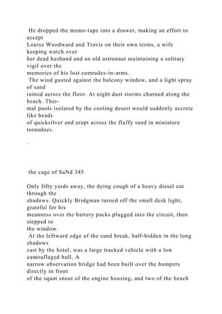 He dropped the memo-tape into a drawer, making an effort to
accept
Louise Woodward and Travis on their own terms, a wife
keeping watch over
her dead husband and an old astronaut maintaining a solitary
vigil over the
memories of his lost comrades-in-arms.
The wind gusted against the balcony window, and a light spray
of sand
rained across the floor. At night dust storms churned along the
beach. Ther-
mal pools isolated by the cooling desert would suddenly accrete
like beads
of quicksilver and erupt across the fluffy sand in miniature
tornadoes.
·
the cage of SaNd 345
Only fifty yards away, the dying cough of a heavy diesel cut
through the
shadows. Quickly Bridgman turned off the small desk light,
grateful for his
meanness over the battery packs plugged into the circuit, then
stepped to
the window.
At the leftward edge of the sand break, half-hidden in the long
shadows
cast by the hotel, was a large tracked vehicle with a low
camouflaged hull. A
narrow observation bridge had been built over the bumpers
directly in front
of the squat snout of the engine housing, and two of the beach
 