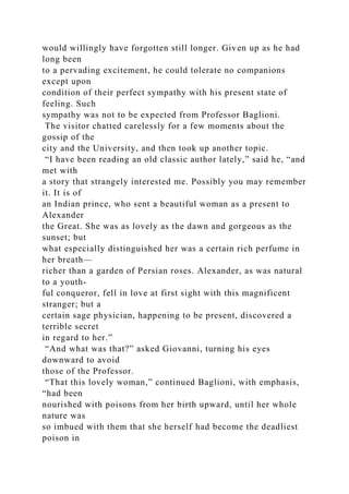 would willingly have forgotten still longer. Given up as he had
long been
to a pervading excitement, he could tolerate no companions
except upon
condition of their perfect sympathy with his present state of
feeling. Such
sympathy was not to be expected from Professor Baglioni.
The visitor chatted carelessly for a few moments about the
gossip of the
city and the University, and then took up another topic.
“I have been reading an old classic author lately,” said he, “and
met with
a story that strangely interested me. Possibly you may remember
it. It is of
an Indian prince, who sent a beautiful woman as a present to
Alexander
the Great. She was as lovely as the dawn and gorgeous as the
sunset; but
what especially distinguished her was a certain rich perfume in
her breath—
richer than a garden of Persian roses. Alexander, as was natural
to a youth-
ful conqueror, fell in love at first sight with this magnificent
stranger; but a
certain sage physician, happening to be present, discovered a
terrible secret
in regard to her.”
“And what was that?” asked Giovanni, turning his eyes
downward to avoid
those of the Professor.
“That this lovely woman,” continued Baglioni, with emphasis,
“had been
nourished with poisons from her birth upward, until her whole
nature was
so imbued with them that she herself had become the deadliest
poison in
 