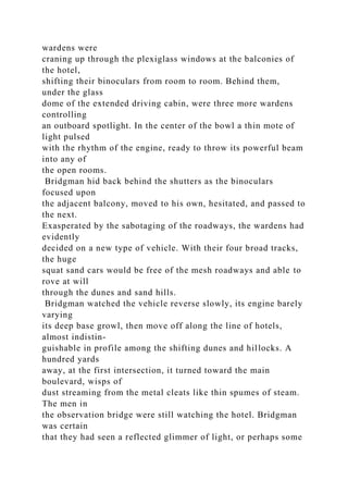 wardens were
craning up through the plexiglass windows at the balconies of
the hotel,
shifting their binoculars from room to room. Behind them,
under the glass
dome of the extended driving cabin, were three more wardens
controlling
an outboard spotlight. In the center of the bowl a thin mote of
light pulsed
with the rhythm of the engine, ready to throw its powerful beam
into any of
the open rooms.
Bridgman hid back behind the shutters as the binoculars
focused upon
the adjacent balcony, moved to his own, hesitated, and passed to
the next.
Exasperated by the sabotaging of the roadways, the wardens had
evidently
decided on a new type of vehicle. With their four broad tracks,
the huge
squat sand cars would be free of the mesh roadways and able to
rove at will
through the dunes and sand hills.
Bridgman watched the vehicle reverse slowly, its engine barely
varying
its deep base growl, then move off along the line of hotels,
almost indistin-
guishable in profile among the shifting dunes and hillocks. A
hundred yards
away, at the first intersection, it turned toward the main
boulevard, wisps of
dust streaming from the metal cleats like thin spumes of steam.
The men in
the observation bridge were still watching the hotel. Bridgman
was certain
that they had seen a reflected glimmer of light, or perhaps some
 