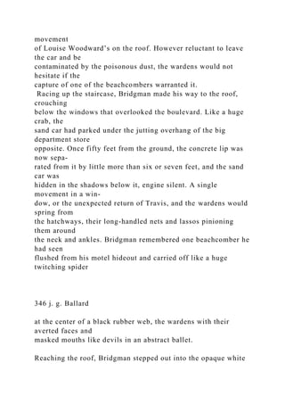 movement
of Louise Woodward’s on the roof. However reluctant to leave
the car and be
contaminated by the poisonous dust, the wardens would not
hesitate if the
capture of one of the beachcombers warranted it.
Racing up the staircase, Bridgman made his way to the roof,
crouching
below the windows that overlooked the boulevard. Like a huge
crab, the
sand car had parked under the jutting overhang of the big
department store
opposite. Once fifty feet from the ground, the concrete lip was
now sepa-
rated from it by little more than six or seven feet, and the sand
car was
hidden in the shadows below it, engine silent. A single
movement in a win-
dow, or the unexpected return of Travis, and the wardens would
spring from
the hatchways, their long-handled nets and lassos pinioning
them around
the neck and ankles. Bridgman remembered one beachcomber he
had seen
flushed from his motel hideout and carried off like a huge
twitching spider
346 j. g. Ballard
at the center of a black rubber web, the wardens with their
averted faces and
masked mouths like devils in an abstract ballet.
Reaching the roof, Bridgman stepped out into the opaque white
 