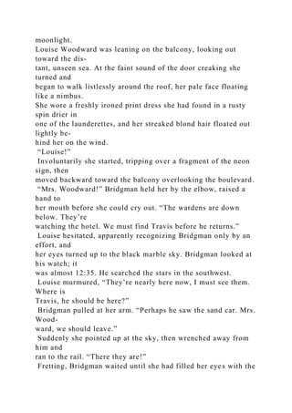 moonlight.
Louise Woodward was leaning on the balcony, looking out
toward the dis-
tant, unseen sea. At the faint sound of the door creaking she
turned and
began to walk listlessly around the roof, her pale face floating
like a nimbus.
She wore a freshly ironed print dress she had found in a rusty
spin drier in
one of the launderettes, and her streaked blond hair floated out
lightly be-
hind her on the wind.
“Louise!”
Involuntarily she started, tripping over a fragment of the neon
sign, then
moved backward toward the balcony overlooking the boulevard.
“Mrs. Woodward!” Bridgman held her by the elbow, raised a
hand to
her mouth before she could cry out. “The wardens are down
below. They’re
watching the hotel. We must find Travis before he returns.”
Louise hesitated, apparently recognizing Bridgman only by an
effort, and
her eyes turned up to the black marble sky. Bridgman looked at
his watch; it
was almost 12:35. He searched the stars in the southwest.
Louise murmured, “They’re nearly here now, I must see them.
Where is
Travis, he should be here?”
Bridgman pulled at her arm. “Perhaps he saw the sand car. Mrs.
Wood-
ward, we should leave.”
Suddenly she pointed up at the sky, then wrenched away from
him and
ran to the rail. “There they are!”
Fretting, Bridgman waited until she had filled her eyes with the
 