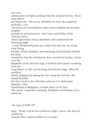 two com-
panion points of light speeding from the western horizon. These
were Merril
and Pokrovski—like every schoolboy he knew the sequences
perfectly, a sec-
ond system of constellations with a more complex but far more
tangible
periodicity and precession—the Castor and Pollux of the
orbiting zodiac,
whose appearance always heralded a full conjunction the
following night.
Louise Woodward gazed up at them from the rail, the rising
wind lifting
her hair off her shoulders and entraining it horizontally behind
her head.
Around her feet the red Martian dust swirled and rustled, silting
over the
fragments of the old neon sign, a brilliant pink spume streaming
from her
long fingers as they moved along the balcony ledge. When the
satellites
finally disappeared among the stars along the horizon, she
leaned forward,
her face raised to the milk-blue moon as if to delay their
departure, then
turned back to Bridgman, a bright smile on her face.
His earlier suspicions vanishing, Bridgman smiled back at her
encourag-
the cage of SaNd 347
ingly. “Roger will be here tomorrow night, Louise. We must be
careful the
wardens don’t catch us before we see him.”
 
