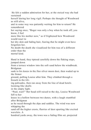 He felt a sudden admiration for her, at the stoical way she had
sustained
herself during her long vigil. Perhaps she thought of Woodward
as still alive,
and in some way was patiently waiting for him to return? He
remembered
her saying once, “Roger was only a boy when he took off, you
know, I feel
more like his mother now,” as if frightened how Woodward
would react to
her dry skin and fading hair, fearing that he might even have
forgotten her.
No doubt the death she visualized for him was of a different
order than the
mortal kind.
Hand in hand, they tiptoed carefully down the flaking steps,
jumped down
from a terrace window into the soft sand below the windbreak.
Bridgman
sank to his knees in the fine silver moon dust, then waded up to
the firmer
ground, pulling Louise after him. They climbed through a
breach in the tilt-
ing palisades, then ran away from the line of dead hotels
looming like skulls
in the empty light.
“Paul, wait!” Her head still raised to the sky, Louise Woodward
fell to her
knees in a hollow between two dunes, with a laugh stumbled
after Bridgman
as he raced through the dips and saddles. The wind was now
whipping the
sand off the higher crests, flurries of dust spurting like excited
wavelets. A
hundred yards away, the town was a fading film set, projected
 