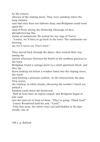by the camera
obscura of the sinking moon. They were standing where the
long Atlantic
seas had once been ten fathoms deep, and Bridgman could scent
again the
tang of brine among the flickering whitecaps of dust,
phosphorescing like
shoals of animalcula. He waited for any sign of Travis.
“Louise, we’ll have to go back to the town. The sandstorms are
blowing
up, we’ll never see Travis here.”
They moved back through the dunes, then worked their way
among the
narrow alleyways between the hotels to the northern gateway to
the town.
Bridgman found a vantage point in a small apartment block, and
they lay
down looking out below a window lintel into the sloping street,
the warm
sand forming a pleasant cushion. At the intersections the dust
blew across
the roadway in white clouds, obscuring the warden’s beach car
parked a
hundred yards down the boulevard.
Half an hour later an engine surged, and Bridgman began to
pile sand
into the interval in front of them. “They’re going. Thank God!”
Louise Woodward held his arm. “Look!”
Fifty feet away, his white vinyl suit half-hidden in the dust
clouds, one of
348 j. g. Ballard
 
