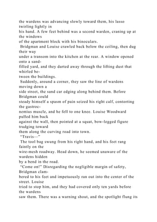 the wardens was advancing slowly toward them, his lasso
twirling lightly in
his hand. A few feet behind was a second warden, craning up at
the windows
of the apartment block with his binoculars.
Bridgman and Louise crawled back below the ceiling, then dug
their way
under a transom into the kitchen at the rear. A window opened
onto a sand-
filled yard, and they darted away through the lifting dust that
whirled be-
tween the buildings.
Suddenly, around a corner, they saw the line of wardens
moving down a
side street, the sand car edging along behind them. Before
Bridgman could
steady himself a spasm of pain seized his right calf, contorting
the gastroc-
nemius muscle, and he fell to one knee. Louise Woodward
pulled him back
against the wall, then pointed at a squat, bow-legged figure
trudging toward
them along the curving road into town.
“Travis—”
The tool bag swung from his right hand, and his feet rang
faintly on the
wire-mesh roadway. Head down, he seemed unaware of the
wardens hidden
by a bend in the road.
“Come on!” Disregarding the negligible margin of safety,
Bridgman clam-
bered to his feet and impetuously ran out into the center of the
street. Louise
tried to stop him, and they had covered only ten yards before
the wardens
saw them. There was a warning shout, and the spotlight flung its
 