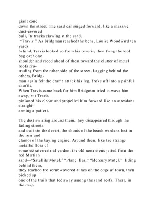 giant cone
down the street. The sand car surged forward, like a massive
dust-covered
bull, its tracks clawing at the sand.
“Travis!” As Bridgman reached the bend, Louise Woodward ten
yards
behind, Travis looked up from his reverie, then flung the tool
bag over one
shoulder and raced ahead of them toward the clutter of motel
roofs pro-
truding from the other side of the street. Lagging behind the
others, Bridg-
man again felt the cramp attack his leg, broke off into a painful
shuffle.
When Travis came back for him Bridgman tried to wave him
away, but Travis
pinioned his elbow and propelled him forward like an attendant
straight-
arming a patient.
The dust swirling around them, they disappeared through the
fading streets
and out into the desert, the shouts of the beach wardens lost in
the roar and
clamor of the baying engine. Around them, like the strange
metallic flora of
some extraterrestrial garden, the old neon signs jutted from the
red Martian
sand—“Satellite Motel,” “Planet Bar,” “Mercury Motel.” Hiding
behind them,
they reached the scrub-covered dunes on the edge of town, then
picked up
one of the trails that led away among the sand reefs. There, in
the deep
 