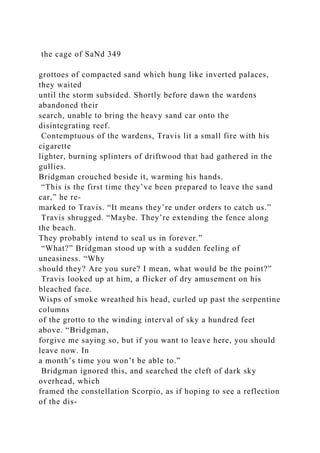 the cage of SaNd 349
grottoes of compacted sand which hung like inverted palaces,
they waited
until the storm subsided. Shortly before dawn the wardens
abandoned their
search, unable to bring the heavy sand car onto the
disintegrating reef.
Contemptuous of the wardens, Travis lit a small fire with his
cigarette
lighter, burning splinters of driftwood that had gathered in the
gullies.
Bridgman crouched beside it, warming his hands.
“This is the first time they’ve been prepared to leave the sand
car,” he re-
marked to Travis. “It means they’re under orders to catch us.”
Travis shrugged. “Maybe. They’re extending the fence along
the beach.
They probably intend to seal us in forever.”
“What?” Bridgman stood up with a sudden feeling of
uneasiness. “Why
should they? Are you sure? I mean, what would be the point?”
Travis looked up at him, a flicker of dry amusement on his
bleached face.
Wisps of smoke wreathed his head, curled up past the serpentine
columns
of the grotto to the winding interval of sky a hundred feet
above. “Bridgman,
forgive me saying so, but if you want to leave here, you should
leave now. In
a month’s time you won’t be able to.”
Bridgman ignored this, and searched the cleft of dark sky
overhead, which
framed the constellation Scorpio, as if hoping to see a reflection
of the dis-
 