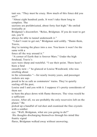tant sea. “They must be crazy. How much of this fence did you
see?”
“About eight hundred yards. It won’t take them long to
complete. The
sections are prefabricated, about forty feet high.” He smiled
ironically at
Bridgman’s discomfort. “Relax, Bridgman. If you do want to get
out, you’ll
always be able to tunnel underneath it.”
“I don’t want to get out,” Bridgman said coldly. “Damn them,
Travis,
they’re turning the place into a zoo. You know it won’t be the
same with a
fence all the way around it.”
“A corner of Earth that is forever Mars.” Under the high
forehead, Travis’s
eyes were sharp and watchful. “I see their point. There hasn’t
been a fatal
casualty now—” he glanced at Louise Woodward, who was
strolling about
in the colonnades “—for nearly twenty years, and passenger
rockets are sup-
posed to be as safe as commuters’ trains. They’re quietly
sealing off the past,
Louise and I and you with it. I suppose it’s pretty considerate of
them not
to burn the place down with flame throwers. The virus would be
a sufficient
excuse. After all, we are probably the only reservoirs left on the
planet.” He
picked up a handful of red dust and examined the fine crystals
with a somber
eye. “Well, Bridgman, what are you going to do?”
His thoughts discharging themselves through his mind like
frantic signal
flares, Bridgman walked away without answering.
 