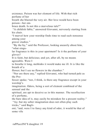 existence. Poison was her element of life. With that rich
perfume of her
breath she blasted the very air. Her love would have been
poison—her em-
brace death. Is not this a marvelous tale?”
“A childish fable,” answered Giovanni, nervously starting from
his chair.
“I marvel how your worship finds time to read such nonsense
among your
graver studies.”
“By the by,” said the Professor, looking uneasily about him,
“what singu-
lar fragrance is this in your apartment? Is it the perfume of your
gloves?
It is faint, but delicious; and yet, after all, by no means
agreeable. Were I
to breathe it long, methinks it would make me ill. It is like the
breath of a
flower; but I see no flowers in the chamber.”
“Nor are there any,” replied Giovanni, who had turned pale as
the Pro-
fessor spoke; “nor, I think, is there any fragrance except in your
worship’s
imagination. Odors, being a sort of element combined of the
sensual and the
spiritual, are apt to deceive us in this manner. The recollection
of a perfume,
the bare idea of it, may easily be mistaken for a present reality.”
“Ay; but my sober imagination does not often play such
tricks,” said Bagli-
oni; “and, were I to fancy any kind of odor, it would be that of
some vile
raPPaccINI’S daughter 19
 