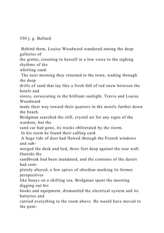 350 j. g. Ballard
Behind them, Louise Woodward wandered among the deep
galleries of
the grotto, crooning to herself in a low voice to the sighing
rhythms of the
whirling sand.
The next morning they returned to the town, wading through
the deep
drifts of sand that lay like a fresh fall of red snow between the
hotels and
stores, coruscating in the brilliant sunlight. Travis and Louise
Woodward
made their way toward their quarters in the motels further down
the beach.
Bridgman searched the still, crystal air for any signs of the
wardens, but the
sand car had gone, its tracks obliterated by the storm.
In his room he found their calling card.
A huge tide of dust had flowed through the French windows
and sub-
merged the desk and bed, three feet deep against the rear wall.
Outside the
sandbreak had been inundated, and the contours of the desert
had com-
pletely altered, a few spires of obsidian marking its former
perspectives
like buoys on a shifting sea. Bridgman spent the morning
digging out his
books and equipment, dismantled the electrical system and its
batteries and
carried everything to the room above. He would have moved to
the pent-
 