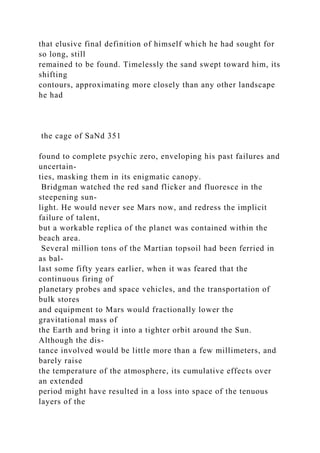 that elusive final definition of himself which he had sought for
so long, still
remained to be found. Timelessly the sand swept toward him, its
shifting
contours, approximating more closely than any other landscape
he had
the cage of SaNd 351
found to complete psychic zero, enveloping his past failures and
uncertain-
ties, masking them in its enigmatic canopy.
Bridgman watched the red sand flicker and fluoresce in the
steepening sun-
light. He would never see Mars now, and redress the implicit
failure of talent,
but a workable replica of the planet was contained within the
beach area.
Several million tons of the Martian topsoil had been ferried in
as bal-
last some fifty years earlier, when it was feared that the
continuous firing of
planetary probes and space vehicles, and the transportation of
bulk stores
and equipment to Mars would fractionally lower the
gravitational mass of
the Earth and bring it into a tighter orbit around the Sun.
Although the dis-
tance involved would be little more than a few millimeters, and
barely raise
the temperature of the atmosphere, its cumulative effects over
an extended
period might have resulted in a loss into space of the tenuous
layers of the
 