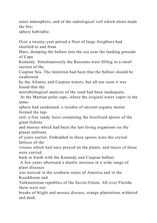outer atmosphere, and of the radiological veil which alone made
the bio-
sphere habitable.
Over a twenty-year period a fleet of large freighters had
shuttled to and from
Mars, dumping the ballast into the sea near the landing grounds
of Cape
Kennedy. Simultaneously the Russians were filling in a small
section of the
Caspian Sea. The intention had been that the ballast should be
swallowed
by the Atlantic and Caspian waters, but all too soon it was
found that the
microbiological analysis of the sand had been inadequate.
At the Martian polar caps, where the original water vapor in the
atmo-
sphere had condensed, a residue of ancient organic matter
formed the top-
soil, a fine sandy loess containing the fossilized spores of the
giant lichens
and mosses which had been the last living organisms on the
planet millions
of years earlier. Embedded in these spores were the crystal
lattices of the
viruses which had once preyed on the plants, and traces of these
were carried
back to Earth with the Kennedy and Caspian ballast.
A few years afterward a drastic increase in a wide range of
plant diseases
was noticed in the southern states of America and in the
Kazakhstan and
Turkmenistan republics of the Soviet Union. All over Florida
there were out-
breaks of blight and mosaic disease, orange plantations withered
and died,
 