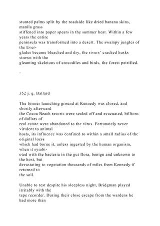 stunted palms split by the roadside like dried banana skins,
manila grass
stiffened into paper spears in the summer heat. Within a few
years the entire
peninsula was transformed into a desert. The swampy jungles of
the Ever-
glades became bleached and dry, the rivers’ cracked husks
strewn with the
gleaming skeletons of crocodiles and birds, the forest petrified.
·
352 j. g. Ballard
The former launching ground at Kennedy was closed, and
shortly afterward
the Cocoa Beach resorts were sealed off and evacuated, billions
of dollars of
real estate were abandoned to the virus. Fortunately never
virulent to animal
hosts, its influence was confined to within a small radius of the
original loess
which had borne it, unless ingested by the human organism,
when it symbi-
oted with the bacteria in the gut flora, benign and unknown to
the host, but
devastating to vegetation thousands of miles from Kennedy if
returned to
the soil.
Unable to rest despite his sleepless night, Bridgman played
irritably with the
tape recorder. During their close escape from the wardens he
had more than
 