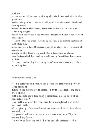 perime-
ter were carried across to him by the wind. Around him, in the
great dust
basins, the grains of red sand flittered like diamonds. Barbs of
rusting metal
protruded from the slopes, remnants of Mars satellites and
launching stages
which had fallen onto the Martian deserts and then been carried
back again
to Earth. One fragment which he passed, a complete section of
hull plate like
a concave shield, still carried part of an identification numeral,
and stood
upright in the dissolving sand like a door into nowhere.
Just before dusk he reached a tall spur of obsidian that reared
up into
the tinted cerise sky like the spire of a ruined church, climbed
up among its
the cage of SaNd 353
jutting cornices and looked out across the intervening two or
three miles of
dunes to the perimeter. Illuminated by the last light, the metal
grills shone
with a roseate glow like fairy portcullises on the edge of an
enchanted sea. At
least half a mile of the fence had been completed, and as he
watched another
of the giant prefabricated sections was cantilevered into the air
and staked to
the ground. Already the eastern horizon was cut off by the
encroaching fence,
the enclosed Martian sand like the gravel scattered at the
 