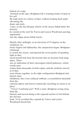 bottom of a cage.
Perched on the spur, Bridgman felt a warning tremor of pain in
his calf.
He leapt down in a flurry of dust, without looking back made
off among the
dunes and reefs.
Later, as the last baroque whorls of the sunset faded below the
horizon,
he waited on the roof for Travis and Louise Woodward, peering
impatiently
into the empty moon-filled streets.
Shortly after midnight, at an elevation of 35 degrees in the
southwest, be-
tween Aquila and Ophiuchus, the conjunction began. Bridgman
continued
to search the streets, and ignored the seven points of speeding
light as they
raced toward him from the horizon like an invasion from deep
space. There
was no indication of their convergent orbital pathways, which
would soon
scatter them thousands of miles apart, and the satellites moved
as if they
were always together, in the tight configuration Bridgman had
known since
childhood, like a lost zodiacal emblem, a constellation detached
from the
celestial sphere and forever frantically searching to return to its
place.
“Travis! Confound you!” With a snarl, Bridgman swung away
from the
balcony and moved along to the exposed section of rail behind
the elevator
head. To be avoided like a pariah by Travis and Louise
Woodward forced him
 