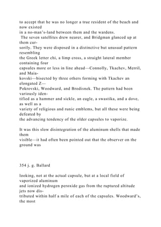 to accept that he was no longer a true resident of the beach and
now existed
in a no-man’s-land between them and the wardens.
The seven satellites drew nearer, and Bridgman glanced up at
them cur-
sorily. They were disposed in a distinctive but unusual pattern
resembling
the Greek letter chi, a limp cross, a straight lateral member
containing four
capsules more or less in line ahead—Connolly, Tkachev, Merril,
and Maia-
kovski—bisected by three others forming with Tkachev an
elongated Z—
Pokrovski, Woodward, and Brodisnek. The pattern had been
variously iden-
tified as a hammer and sickle, an eagle, a swastika, and a dove,
as well as a
variety of religious and runic emblems, but all these were being
defeated by
the advancing tendency of the older capsules to vaporize.
It was this slow disintegration of the aluminum shells that made
them
visible—it had often been pointed out that the observer on the
ground was
354 j. g. Ballard
looking, not at the actual capsule, but at a local field of
vaporized aluminum
and ionized hydrogen peroxide gas from the ruptured altitude
jets now dis-
tributed within half a mile of each of the capsules. Woodward’s,
the most
 
