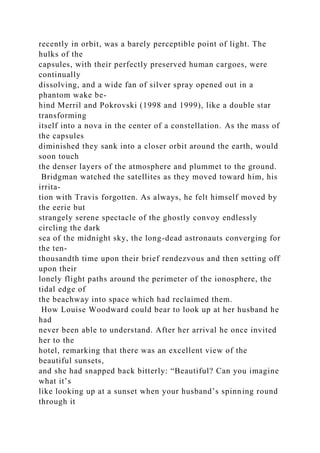 recently in orbit, was a barely perceptible point of light. The
hulks of the
capsules, with their perfectly preserved human cargoes, were
continually
dissolving, and a wide fan of silver spray opened out in a
phantom wake be-
hind Merril and Pokrovski (1998 and 1999), like a double star
transforming
itself into a nova in the center of a constellation. As the mass of
the capsules
diminished they sank into a closer orbit around the earth, would
soon touch
the denser layers of the atmosphere and plummet to the ground.
Bridgman watched the satellites as they moved toward him, his
irrita-
tion with Travis forgotten. As always, he felt himself moved by
the eerie but
strangely serene spectacle of the ghostly convoy endlessly
circling the dark
sea of the midnight sky, the long-dead astronauts converging for
the ten-
thousandth time upon their brief rendezvous and then setting off
upon their
lonely flight paths around the perimeter of the ionosphere, the
tidal edge of
the beachway into space which had reclaimed them.
How Louise Woodward could bear to look up at her husband he
had
never been able to understand. After her arrival he once invited
her to the
hotel, remarking that there was an excellent view of the
beautiful sunsets,
and she had snapped back bitterly: “Beautiful? Can you imagine
what it’s
like looking up at a sunset when your husband’s spinning round
through it
 