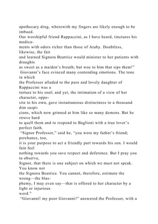 apothecary drug, wherewith my fingers are likely enough to be
imbued.
Our worshipful friend Rappaccini, as I have heard, tinctures his
medica-
ments with odors richer than those of Araby. Doubtless,
likewise, the fair
and learned Signora Beatrice would minister to her patients with
draughts
as sweet as a maiden’s breath; but woe to him that sips them!”
Giovanni’s face evinced many contending emotions. The tone
in which
the Professor alluded to the pure and lovely daughter of
Rappaccini was a
torture to his soul; and yet, the intimation of a view of her
character, oppo-
site to his own, gave instantaneous distinctness to a thousand
dim suspi-
cions, which now grinned at him like so many demons. But he
strove hard
to quell them and to respond to Baglioni with a true lover’s
perfect faith.
“Signor Professor,” said he, “you were my father’s friend;
perchance, too,
it is your purpose to act a friendly part towards his son. I would
fain feel
nothing towards you save respect and deference. But I pray you
to observe,
Signor, that there is one subject on which we must not speak.
You know not
the Signora Beatrice. You cannot, therefore, estimate the
wrong—the blas-
phemy, I may even say—that is offered to her character by a
light or injurious
word.”
“Giovanni! my poor Giovanni!” answered the Professor, with a
 