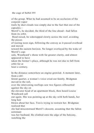 the cage of SaNd 355
of the group. What he had assumed to be an occlusion of the
conjoint vapor
trails by dust clouds was simply due to the fact that one of the
capsules—
Merril’s, he decided, the third of the line ahead—had fallen
from its orbit.
Head raised, he sidestepped slowly across the roof, avoiding
the pieces
of rusting neon sign, following the convoy as it passed overhead
and moved
toward the eastern horizon. No longer overlayed by the wake of
Merril’s cap-
sule, Woodward’s shone with far greater clarity, and almost
appeared to have
taken the former’s place, although he was not due to fall from
orbit for at
least a century.
In the distance somewhere an engine growled. A moment later,
from a dif-
ferent quarter, a woman’s voice cried out faintly. Bridgman
moved to the rail,
over the intervening rooftops saw two figures silhouetted
against the sky on
the elevator head of an apartment block, then heard Louise
Woodward call
out again. She was pointing up at the sky with both hands, her
long hair
blown about her face, Travis trying to restrain her. Bridgman
realized that
she had misconstrued Merril’s descent, assuming that the fallen
astronaut
was her husband. He climbed onto the edge of the balcony,
watching the
 