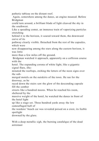 pathetic tableau on the distant roof.
Again, somewhere among the dunes, an engine moaned. Before
Bridgman
could turn around, a brilliant blade of light cleaved the sky in
the southwest.
Like a speeding comet, an immense train of vaporizing particles
stretching
behind it to the horizon, it soared toward them, the downward
curve of its
pathway clearly visible. Detached from the rest of the capsules,
which were
now disappearing among the stars along the eastern horizon, it
was little
more than a few miles off the ground.
Bridgman watched it approach, apparently on a collision course
with the
hotel. The expanding corona of white light, like a gigantic
signal flare, illu-
minated the rooftops, etching the letters of the neon signs over
the sub-
merged motels on the outskirts of the town. He ran for the
doorway, as he
raced down the stairs saw the glow of the descending capsule
fill the somber
streets like a hundred moons. When he reached his room,
sheltered by the
massive weight of the hotel, he watched the dunes in front of
the hotel light
up like a stage set. Three hundred yards away the low
camouflaged hull of
the wardens’ beach car was revealed poised on a crest, its feeble
spotlight
drowned by the glare.
With a deep metallic sigh, the burning catafalque of the dead
astronaut
 