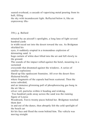 soared overhead, a cascade of vaporizing metal pouring from its
hull, filling
the sky with incandescent light. Reflected below it, like an
expressway illu-
356 j. g. Ballard
minated by an aircraft’s spotlights, a long lane of light several
hundred yards
in width raced out into the desert toward the sea. As Bridgman
shielded his
eyes, it suddenly erupted in a tremendous explosion of
detonating sand. A
huge curtain of white dust lifted into the air and fell slowly to
the ground.
The sounds of the impact rolled against the hotel, mounting in a
sustained
crescendo that drummed against the windows. A series of
smaller explosions
flared up like opalescent fountains. All over the desert fires
flickered briefly
where fragments of the capsule had been scattered. Then the
noise subsided,
and an immense glistening pall of phosphorescing gas hung in
the air like a
silver veil, particles within it beading and winking.
Two hundred yards away across the sand was the running
figure of Louise
Woodward, Travis twenty paces behind her. Bridgman watched
them dart
in and out of the dunes, then abruptly felt the cold spotlight of
the beach car
hit his face and flood the room behind him. The vehicle was
moving straight
 