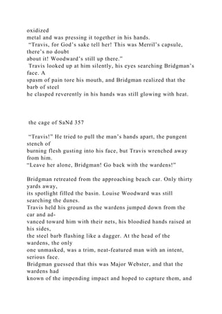 oxidized
metal and was pressing it together in his hands.
“Travis, for God’s sake tell her! This was Merril’s capsule,
there’s no doubt
about it! Woodward’s still up there.”
Travis looked up at him silently, his eyes searching Bridgman’s
face. A
spasm of pain tore his mouth, and Bridgman realized that the
barb of steel
he clasped reverently in his hands was still glowing with heat.
the cage of SaNd 357
“Travis!” He tried to pull the man’s hands apart, the pungent
stench of
burning flesh gusting into his face, but Travis wrenched away
from him.
“Leave her alone, Bridgman! Go back with the wardens!”
Bridgman retreated from the approaching beach car. Only thirty
yards away,
its spotlight filled the basin. Louise Woodward was still
searching the dunes.
Travis held his ground as the wardens jumped down from the
car and ad-
vanced toward him with their nets, his bloodied hands raised at
his sides,
the steel barb flashing like a dagger. At the head of the
wardens, the only
one unmasked, was a trim, neat-featured man with an intent,
serious face.
Bridgman guessed that this was Major Webster, and that the
wardens had
known of the impending impact and hoped to capture them, and
 