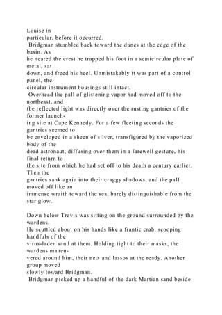 Louise in
particular, before it occurred.
Bridgman stumbled back toward the dunes at the edge of the
basin. As
he neared the crest he trapped his foot in a semicircular plate of
metal, sat
down, and freed his heel. Unmistakably it was part of a control
panel, the
circular instrument housings still intact.
Overhead the pall of glistening vapor had moved off to the
northeast, and
the reflected light was directly over the rusting gantries of the
former launch-
ing site at Cape Kennedy. For a few fleeting seconds the
gantries seemed to
be enveloped in a sheen of silver, transfigured by the vaporized
body of the
dead astronaut, diffusing over them in a farewell gesture, his
final return to
the site from which he had set off to his death a century earlier.
Then the
gantries sank again into their craggy shadows, and the pall
moved off like an
immense wraith toward the sea, barely distinguishable from the
star glow.
Down below Travis was sitting on the ground surrounded by the
wardens.
He scuttled about on his hands like a frantic crab, scooping
handfuls of the
virus-laden sand at them. Holding tight to their masks, the
wardens maneu-
vered around him, their nets and lassos at the ready. Another
group moved
slowly toward Bridgman.
Bridgman picked up a handful of the dark Martian sand beside
 