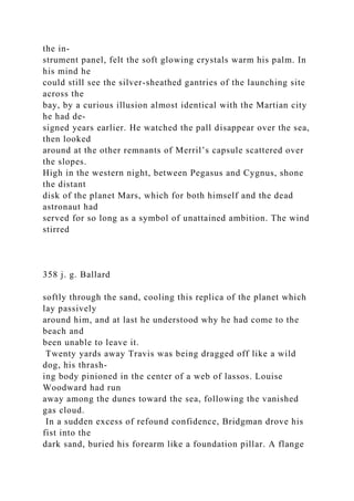 the in-
strument panel, felt the soft glowing crystals warm his palm. In
his mind he
could still see the silver-sheathed gantries of the launching site
across the
bay, by a curious illusion almost identical with the Martian city
he had de-
signed years earlier. He watched the pall disappear over the sea,
then looked
around at the other remnants of Merril’s capsule scattered over
the slopes.
High in the western night, between Pegasus and Cygnus, shone
the distant
disk of the planet Mars, which for both himself and the dead
astronaut had
served for so long as a symbol of unattained ambition. The wind
stirred
358 j. g. Ballard
softly through the sand, cooling this replica of the planet which
lay passively
around him, and at last he understood why he had come to the
beach and
been unable to leave it.
Twenty yards away Travis was being dragged off like a wild
dog, his thrash-
ing body pinioned in the center of a web of lassos. Louise
Woodward had run
away among the dunes toward the sea, following the vanished
gas cloud.
In a sudden excess of refound confidence, Bridgman drove his
fist into the
dark sand, buried his forearm like a foundation pillar. A flange
 