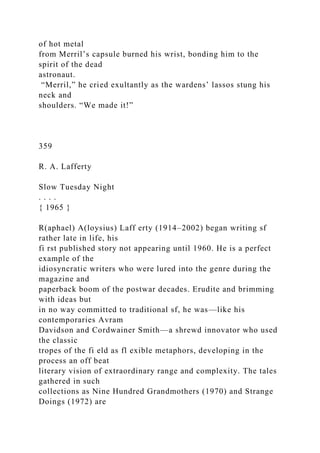 of hot metal
from Merril’s capsule burned his wrist, bonding him to the
spirit of the dead
astronaut.
“Merril,” he cried exultantly as the wardens’ lassos stung his
neck and
shoulders. “We made it!”
359
R. A. Lafferty
Slow Tuesday Night
. . . .
{ 1965 }
R(aphael) A(loysius) Laff erty (1914–2002) began writing sf
rather late in life, his
fi rst published story not appearing until 1960. He is a perfect
example of the
idiosyncratic writers who were lured into the genre during the
magazine and
paperback boom of the postwar decades. Erudite and brimming
with ideas but
in no way committed to traditional sf, he was—like his
contemporaries Avram
Davidson and Cordwainer Smith—a shrewd innovator who used
the classic
tropes of the fi eld as fl exible metaphors, developing in the
process an off beat
literary vision of extraordinary range and complexity. The tales
gathered in such
collections as Nine Hundred Grandmothers (1970) and Strange
Doings (1972) are
 