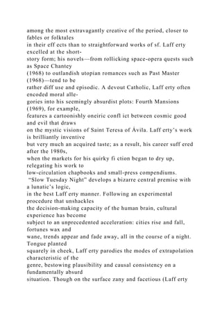 among the most extravagantly creative of the period, closer to
fables or folktales
in their eff ects than to straightforward works of sf. Laff erty
excelled at the short-
story form; his novels—from rollicking space-opera quests such
as Space Chantey
(1968) to outlandish utopian romances such as Past Master
(1968)—tend to be
rather diff use and episodic. A devout Catholic, Laff erty often
encoded moral alle-
gories into his seemingly absurdist plots: Fourth Mansions
(1969), for example,
features a cartoonishly oneiric confl ict between cosmic good
and evil that draws
on the mystic visions of Saint Teresa of Ávila. Laff erty’s work
is brilliantly inventive
but very much an acquired taste; as a result, his career suff ered
after the 1980s,
when the markets for his quirky fi ction began to dry up,
relegating his work to
low-circulation chapbooks and small-press compendiums.
“Slow Tuesday Night” develops a bizarre central premise with
a lunatic’s logic,
in the best Laff erty manner. Following an experimental
procedure that unshackles
the decision-making capacity of the human brain, cultural
experience has become
subject to an unprecedented acceleration: cities rise and fall,
fortunes wax and
wane, trends appear and fade away, all in the course of a night.
Tongue planted
squarely in cheek, Laff erty parodies the modes of extrapolation
characteristic of the
genre, bestowing plausibility and causal consistency on a
fundamentally absurd
situation. Though on the surface zany and facetious (Laff erty
 