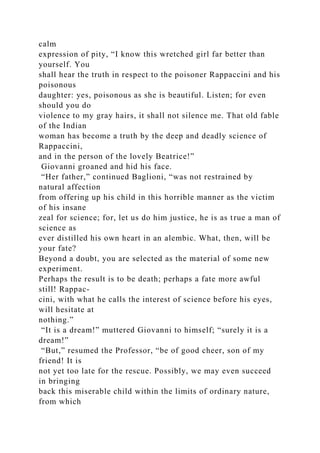 calm
expression of pity, “I know this wretched girl far better than
yourself. You
shall hear the truth in respect to the poisoner Rappaccini and his
poisonous
daughter: yes, poisonous as she is beautiful. Listen; for even
should you do
violence to my gray hairs, it shall not silence me. That old fable
of the Indian
woman has become a truth by the deep and deadly science of
Rappaccini,
and in the person of the lovely Beatrice!”
Giovanni groaned and hid his face.
“Her father,” continued Baglioni, “was not restrained by
natural affection
from offering up his child in this horrible manner as the victim
of his insane
zeal for science; for, let us do him justice, he is as true a man of
science as
ever distilled his own heart in an alembic. What, then, will be
your fate?
Beyond a doubt, you are selected as the material of some new
experiment.
Perhaps the result is to be death; perhaps a fate more awful
still! Rappac-
cini, with what he calls the interest of science before his eyes,
will hesitate at
nothing.”
“It is a dream!” muttered Giovanni to himself; “surely it is a
dream!”
“But,” resumed the Professor, “be of good cheer, son of my
friend! It is
not yet too late for the rescue. Possibly, we may even succeed
in bringing
back this miserable child within the limits of ordinary nature,
from which
 