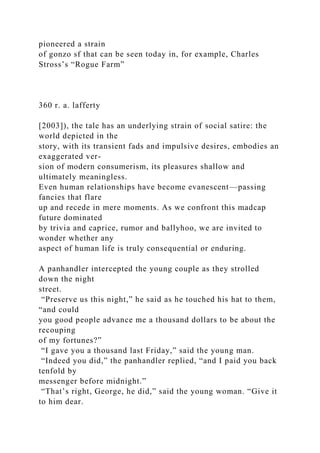 pioneered a strain
of gonzo sf that can be seen today in, for example, Charles
Stross’s “Rogue Farm”
360 r. a. lafferty
[2003]), the tale has an underlying strain of social satire: the
world depicted in the
story, with its transient fads and impulsive desires, embodies an
exaggerated ver-
sion of modern consumerism, its pleasures shallow and
ultimately meaningless.
Even human relationships have become evanescent—passing
fancies that flare
up and recede in mere moments. As we confront this madcap
future dominated
by trivia and caprice, rumor and ballyhoo, we are invited to
wonder whether any
aspect of human life is truly consequential or enduring.
A panhandler intercepted the young couple as they strolled
down the night
street.
“Preserve us this night,” he said as he touched his hat to them,
“and could
you good people advance me a thousand dollars to be about the
recouping
of my fortunes?”
“I gave you a thousand last Friday,” said the young man.
“Indeed you did,” the panhandler replied, “and I paid you back
tenfold by
messenger before midnight.”
“That’s right, George, he did,” said the young woman. “Give it
to him dear.
 