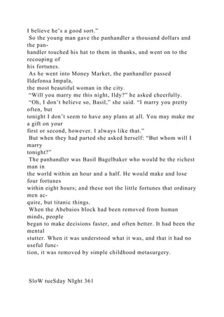 I believe he’s a good sort.”
So the young man gave the panhandler a thousand dollars and
the pan-
handler touched his hat to them in thanks, and went on to the
recouping of
his fortunes.
As he went into Money Market, the panhandler passed
Ildefonsa Impala,
the most beautiful woman in the city.
“Will you marry me this night, Ildy?” he asked cheerfully.
“Oh, I don’t believe so, Basil,” she said. “I marry you pretty
often, but
tonight I don’t seem to have any plans at all. You may make me
a gift on your
first or second, however. I always like that.”
But when they had parted she asked herself: “But whom will I
marry
tonight?”
The panhandler was Basil Bagelbaker who would be the richest
man in
the world within an hour and a half. He would make and lose
four fortunes
within eight hours; and these not the little fortunes that ordinary
men ac-
quire, but titanic things.
When the Abebaios block had been removed from human
minds, people
began to make decisions faster, and often better. It had been the
mental
stutter. When it was understood what it was, and that it had no
useful func-
tion, it was removed by simple childhood metasurgery.
SloW tueSday NIght 361
 