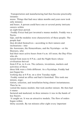 Transportation and manufacturing had then become practically
instanta-
neous. Things that had once taken months and years now took
only minutes
and hours. A person could have one or several pretty intricate
careers within
an eight-hour period.
Freddy Fixico had just invented a manus module. Freddy was a
Nycta-
lops, and the modules were characteristic of these people. The
people had
then divided themselves—according to their natures and
inclinations—into
the Auroreans, the Hemerobians, and the Nyctalops—or the
Dawners, who
had their most active hours from 4 a.m. till noon; the Day-Flies
who ob-
tained from noon to 8 P.m.; and the Night-Seers whose
civilization thrived
from 8 P.m. to 4 a.m. The cultures, inventions, markets and
activities of these
three folk were a little different. As a Nyctalops, Freddy had
just begun his
working day at 8 P.m. on a slow Tuesday night.
Freddy rented an office and had it furnished. This took one
minute, nego-
tiation, selection, and installation being almost instantaneous.
Then he in-
vented the manus module; that took another minute. He then had
it manu-
factured and marketed; in three minutes it was in the hands of
key buyers.
It caught on. It was an attractive module. The flow of orders
began within
thirty seconds. By ten minutes after eight every important
 