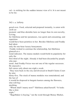 val—is striking for the sudden intense view of it. It is not meant
to be lin-
362 r. a. lafferty
gered over. Food, selected and prepared instantly, is eaten with
swift en-
joyment: and blue absinthe lasts no longer than its own novelty.
Loving,
for Ildefonsa and her paramours, was quick and consuming; and
repetition
would have been pointless to her. Besides Ildefonsa and Freddy
had taken
only the one-hour luxury honeymoon.
Freddy wished to continue the relationship, but Ildefonsa
glanced at a
trend indicator. The manus module would hold its popularity for
only the
first third of the night. Already it had been discarded by people
who mat-
tered. And Freddy Fixico was not one of the regular successes.
He enjoyed a
full career only about one night a week.
They were back in the city and divorced in Small Claims Court
by nine
thirty-five. The stock of manus modules was remaindered, and
the last of
it would be disposed to bargain hunters among the Dawners,
who will buy
anything.
“Whom shall I marry next?” Ildefonsa asked herself. “It looks
like a slow
night.”
“Bagelbaker is buying,” ran the word through Money Market,
 