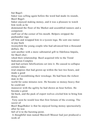 but Bagel-
baker was selling again before the word had made its rounds.
Basil Bagel-
baker enjoyed making money, and it was a pleasure to watch
him work as he
dominated the floor of the Market and assembled runners and a
competent
staff out of the corner of his mouth. Helpers stripped the
panhandler rags
off him and wrapped him in a tycoon toga. He sent one runner
to pay back
twentyfold the young couple who had advanced him a thousand
dollars. He
sent another with a more substantial gift to Ildefonsa Impala,
for Basil cher-
ished their relationship. Basil acquired title to the Trend
Indication Complex
and had certain falsifications set into it. He caused to collapse
certain indus-
trial empires that had grown up within the last two hours, and
made a good
thing of recombining their wreckage. He had been the richest
man in the
world for some minutes now. He became so money-heavy that
he could not
maneuver with the agility he had shown an hour before. He
became a great
fat buck, and the pack of expert wolves circled him to bring him
down.
Very soon he would lose that first fortune of the evening. The
secret of
Basil Bagelbaker is that he enjoyed losing money spectacularly
after he was
full of it to the bursting point.
A thoughtful man named Maxwell Mouser had just produced a
work of
 
