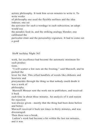 actinic philosophy. It took him seven minutes to write it. To
write works
of philosophy one used the flexible outlines and the idea
indexes; one set
the activator for such a wordage in each subsection; an adept
would use
the paradox feed-in, and the striking analogy blender; one
calibrated the
particular-slant and the personality-signature. It had to come out
a good
SloW tueSday NIght 363
work, for excellence had become the automatic minimum for
such produc-
tions.
“I will scatter a few nuts on the frosting,” said Maxwell, and he
pushed the
lever for that. This sifted handfuls of words like chthonic and
heuristic and
prozymeides through the thing so that nobody could doubt it
was a work of
philosophy.
Maxwell Mouser sent the work out to publishers, and received
it back
each time in about three minutes. An analysis of it and reason
for rejection
was always given—mostly that the thing had been done before
and better.
Maxwell received it back ten times in thirty minutes, and was
discouraged.
Then there was a break.
Ladion’s work had become a hit within the last ten minutes,
and it was
 