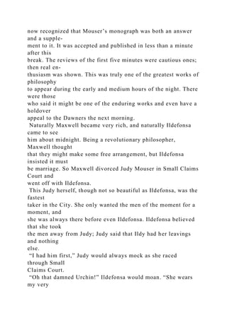 now recognized that Mouser’s monograph was both an answer
and a supple-
ment to it. It was accepted and published in less than a minute
after this
break. The reviews of the first five minutes were cautious ones;
then real en-
thusiasm was shown. This was truly one of the greatest works of
philosophy
to appear during the early and medium hours of the night. There
were those
who said it might be one of the enduring works and even have a
holdover
appeal to the Dawners the next morning.
Naturally Maxwell became very rich, and naturally Ildefonsa
came to see
him about midnight. Being a revolutionary philosopher,
Maxwell thought
that they might make some free arrangement, but Ildefonsa
insisted it must
be marriage. So Maxwell divorced Judy Mouser in Small Claims
Court and
went off with Ildefonsa.
This Judy herself, though not so beautiful as Ildefonsa, was the
fastest
taker in the City. She only wanted the men of the moment for a
moment, and
she was always there before even Ildefonsa. Ildefonsa believed
that she took
the men away from Judy; Judy said that Ildy had her leavings
and nothing
else.
“I had him first,” Judy would always mock as she raced
through Small
Claims Court.
“Oh that damned Urchin!” Ildefonsa would moan. “She wears
my very
 