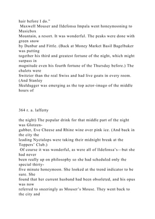 hair before I do.”
Maxwell Mouser and Ildefonsa Impala went honeymooning to
Musicbox
Mountain, a resort. It was wonderful. The peaks were done with
green snow
by Dunbar and Fittle. (Back at Money Market Basil Bagelbaker
was putting
together his third and greatest fortune of the night, which might
surpass in
magnitude even his fourth fortune of the Thursday before.) The
chalets were
Switzier than the real Swiss and had live goats in every room.
(And Stanley
Skuldugger was emerging as the top actor-imago of the middle
hours of
364 r. a. lafferty
the night) The popular drink for that middle part of the night
was Glotzen-
gubber, Eve Cheese and Rhine wine over pink ice. (And back in
the city the
leading Nyctalops were taking their midnight break at the
Toppers’ Club.)
Of course it was wonderful, as were all of Ildefonsa’s—but she
had never
been really up on philosophy so she had scheduled only the
special thirty-
five minute honeymoon. She looked at the trend indicator to be
sure. She
found that her current husband had been obsoleted, and his opus
was now
referred to sneeringly as Mouser’s Mouse. They went back to
the city and
 