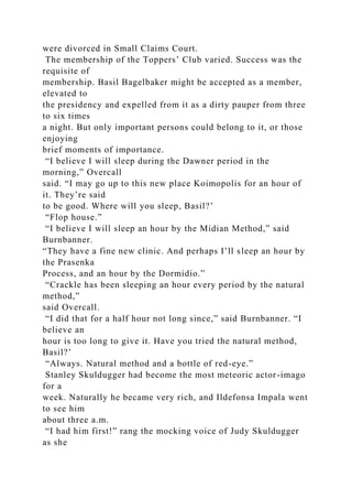 were divorced in Small Claims Court.
The membership of the Toppers’ Club varied. Success was the
requisite of
membership. Basil Bagelbaker might be accepted as a member,
elevated to
the presidency and expelled from it as a dirty pauper from three
to six times
a night. But only important persons could belong to it, or those
enjoying
brief moments of importance.
“I believe I will sleep during the Dawner period in the
morning,” Overcall
said. “I may go up to this new place Koimopolis for an hour of
it. They’re said
to be good. Where will you sleep, Basil?’
“Flop house.”
“I believe I will sleep an hour by the Midian Method,” said
Burnbanner.
“They have a fine new clinic. And perhaps I’ll sleep an hour by
the Prasenka
Process, and an hour by the Dormidio.”
“Crackle has been sleeping an hour every period by the natural
method,”
said Overcall.
“I did that for a half hour not long since,” said Burnbanner. “I
believe an
hour is too long to give it. Have you tried the natural method,
Basil?’
“Always. Natural method and a bottle of red-eye.”
Stanley Skuldugger had become the most meteoric actor-imago
for a
week. Naturally he became very rich, and Ildefonsa Impala went
to see him
about three a.m.
“I had him first!” rang the mocking voice of Judy Skuldugger
as she
 