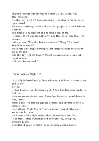 skipped through her divorce in Small Claims Court. And
Ildefonsa and
Stanley-boy went off honeymooning. It is always fun to finish
up a period
with an actor-imago who is the hottest property in the business.
There is
something so adolescent and boorish about them.
Besides, there was the publicity, and Ildefonsa liked that. The
rumor-
mills ground. Would it last ten minutes? Thirty? An hour?
Would it be one of
those rare Nyctalops marriages that lasted through the rest of
the night and
into the daylight off hours? Would it even last into the next
night as some
had been known to do?
SloW tueSday NIght 365
Actually it lasted nearly forty minutes, which was almost to the
end of the
period.
It had been a slow Tuesday night. A few hundred new products
had run
their course on the markets. There had been a score of dramatic
hits, three-
minute and five-minute capsule dramas, and several of the six-
minute long-
play affairs. Night Street Nine—a solidly sordid offering—
seemed to be in as
the drama of the night unless there should be a late hit.
Hundred-storied buildings had been erected, occupied,
obsoleted, and
demolished again to make room for more contemporary
 
