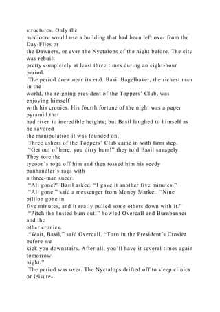 structures. Only the
mediocre would use a building that had been left over from the
Day-Flies or
the Dawners, or even the Nyctalops of the night before. The city
was rebuilt
pretty completely at least three times during an eight-hour
period.
The period drew near its end. Basil Bagelbaker, the richest man
in the
world, the reigning president of the Toppers’ Club, was
enjoying himself
with his cronies. His fourth fortune of the night was a paper
pyramid that
had risen to incredible heights; but Basil laughed to himself as
he savored
the manipulation it was founded on.
Three ushers of the Toppers’ Club came in with firm step.
“Get out of here, you dirty bum!” they told Basil savagely.
They tore the
tycoon’s toga off him and then tossed him his seedy
panhandler’s rags with
a three-man sneer.
“All gone?” Basil asked. “I gave it another five minutes.”
“All gone,” said a messenger from Money Market. “Nine
billion gone in
five minutes, and it really pulled some others down with it.”
“Pitch the busted bum out!” howled Overcall and Burnbanner
and the
other cronies.
“Wait, Basil,” said Overcall. “Turn in the President’s Crosier
before we
kick you downstairs. After all, you’ll have it several times again
tomorrow
night.”
The period was over. The Nyctalops drifted off to sleep clinics
or leisure-
 