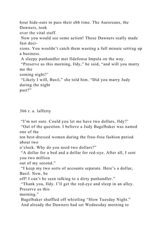 hour hide-outs to pass their ebb time. The Auroreans, the
Dawners, took
over the vital stuff.
Now you would see some action! Those Dawners really made
fast deci-
sions. You wouldn’t catch them wasting a full minute setting up
a business.
A sleepy panhandler met Ildefonsa Impala on the way.
“Preserve us this morning, Ildy,” he said, “and will you marry
me the
coming night?’
“Likely I will, Basil,” she told him. “Did you marry Judy
during the night
past?”
366 r. a. lafferty
“I’m not sure. Could you let me have two dollars, Ildy?’
“Out of the question. I believe a Judy Bagelbaker was named
one of the
ten best-dressed women during the frou-frou fashion period
about two
o’clock. Why do you need two dollars?”
“A dollar for a bed and a dollar for red-eye. After all, I sent
you two million
out of my second.”
“I keep my two sorts of accounts separate. Here’s a dollar,
Basil. Now, be
off! I can’t be seen talking to a dirty panhandler.”
“Thank you, Ildy. I’ll get the red-eye and sleep in an alley.
Preserve us this
morning.”
Bagelbaker shuffled off whistling “Slow Tuesday Night.”
And already the Dawners had set Wednesday morning to
 