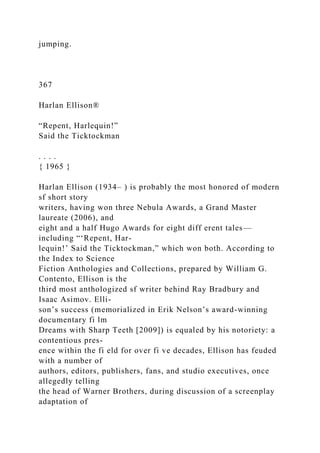 jumping.
367
Harlan Ellison®
“Repent, Harlequin!”
Said the Ticktockman
. . . .
{ 1965 }
Harlan Ellison (1934– ) is probably the most honored of modern
sf short story
writers, having won three Nebula Awards, a Grand Master
laureate (2006), and
eight and a half Hugo Awards for eight diff erent tales—
including “‘Repent, Har-
lequin!’ Said the Ticktockman,” which won both. According to
the Index to Science
Fiction Anthologies and Collections, prepared by William G.
Contento, Ellison is the
third most anthologized sf writer behind Ray Bradbury and
Isaac Asimov. Elli-
son’s success (memorialized in Erik Nelson’s award-winning
documentary fi lm
Dreams with Sharp Teeth [2009]) is equaled by his notoriety: a
contentious pres-
ence within the fi eld for over fi ve decades, Ellison has feuded
with a number of
authors, editors, publishers, fans, and studio executives, once
allegedly telling
the head of Warner Brothers, during discussion of a screenplay
adaptation of
 